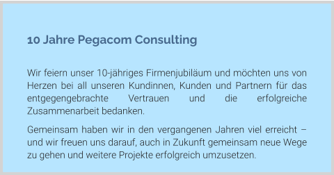 10 Jahre Pegacom Consulting  Wir feiern unser 10-jähriges Firmenjubiläum und möchten uns von Herzen bei all unseren Kundinnen, Kunden und Partnern für das entgegengebrachte Vertrauen und die erfolgreiche Zusammenarbeit bedanken. Gemeinsam haben wir in den vergangenen Jahren viel erreicht – und wir freuen uns darauf, auch in Zukunft gemeinsam neue Wege zu gehen und weitere Projekte erfolgreich umzusetzen.