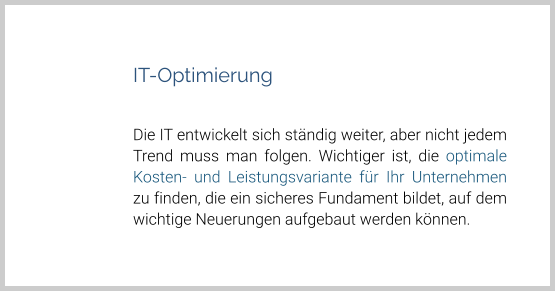 IT-Optimierung  Die IT entwickelt sich ständig weiter, aber nicht jedem Trend muss man folgen. Wichtiger ist, die optimale Kosten- und Leistungsvariante für Ihr Unternehmen zu finden, die ein sicheres Fundament bildet, auf dem wichtige Neuerungen aufgebaut werden können.